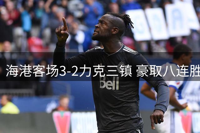 海港客场3-2力克三镇 豪取八连胜攀升至联赛第八